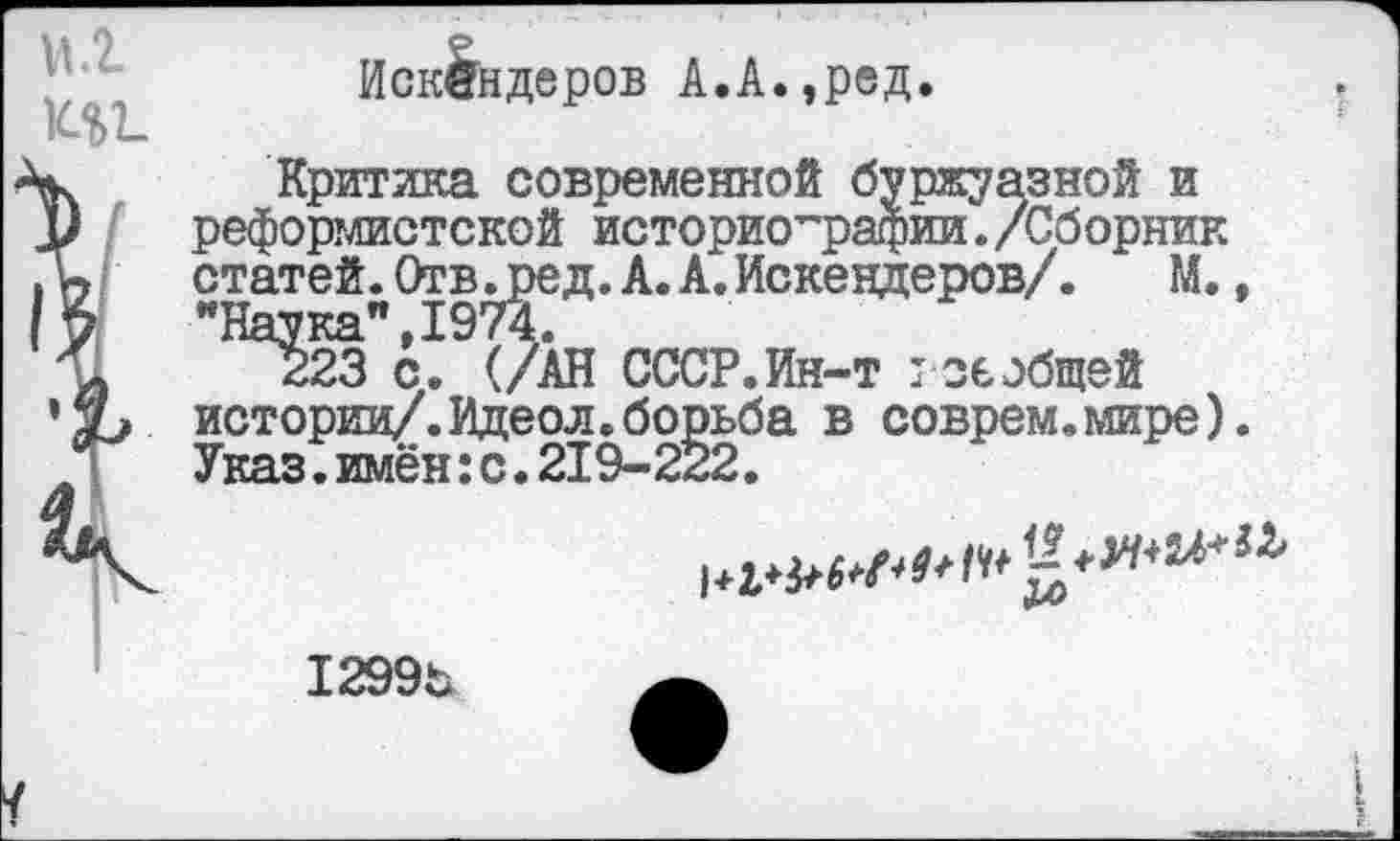 ﻿
I
Искандеров А.А.,ред.
Критика современной буржуазной и реформистской историографии./Сборник статей. Отв.ред. А. А. Искендеров/. М., “Наука",1974.
223 с. (/АН СССР.Ин-т : сеобщей истории/.Идеол.борьба в соврем.мире). Указ.имён:с.219-222.
1299ь